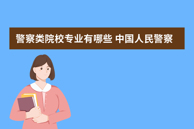 警察类院校专业有哪些 中国人民警察大学有哪些专业？一次性了解全部？